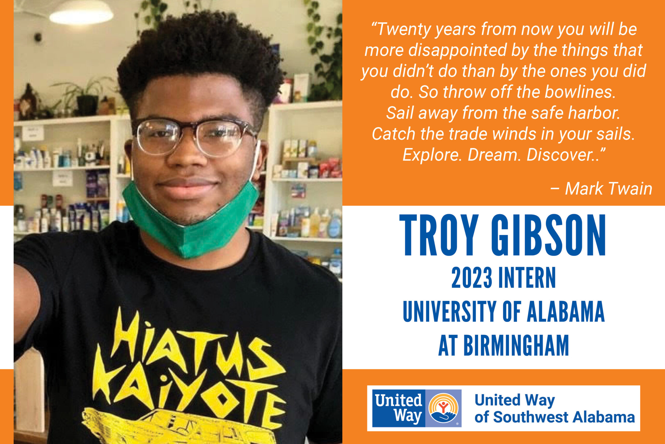 Troy Gibson, 2023 Intern from the University of Alabama at Birmingham. "Twenty years from now you will be more disappointed by the things that you didn't do than by the ones you did do. So throw off the bowlines. Sail away from the safe harbor. Catch the trade winds in your sails. Explore. Dream. Discover." - Mark Twain
