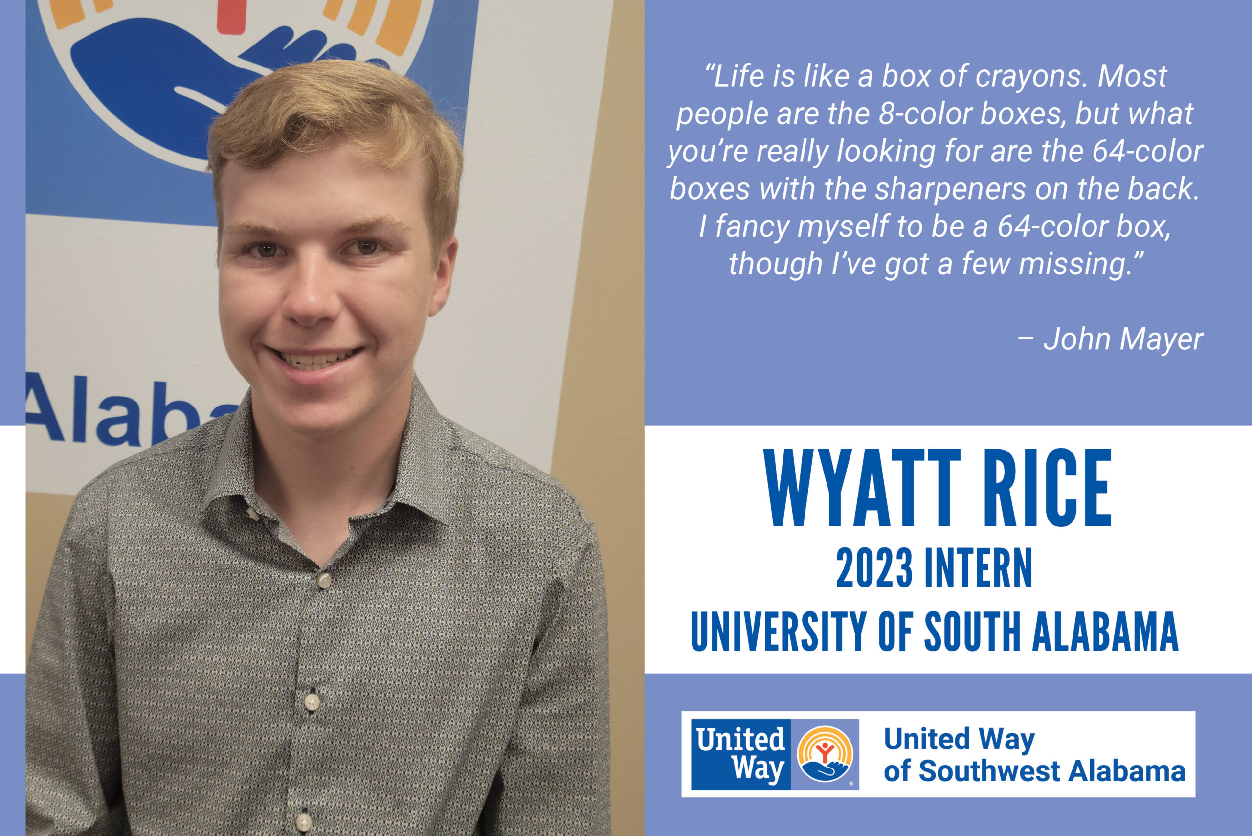 "Life is like a box of crayons. Most people are the 8-color boxes, but what you're really looking for are the 64-color boxes with the sharpeners on the back. I fancy myself to be a 64-color box, though I've got a few missing." John Mayer Wyatt Rice, 2023 Intern from the University of South Alabama