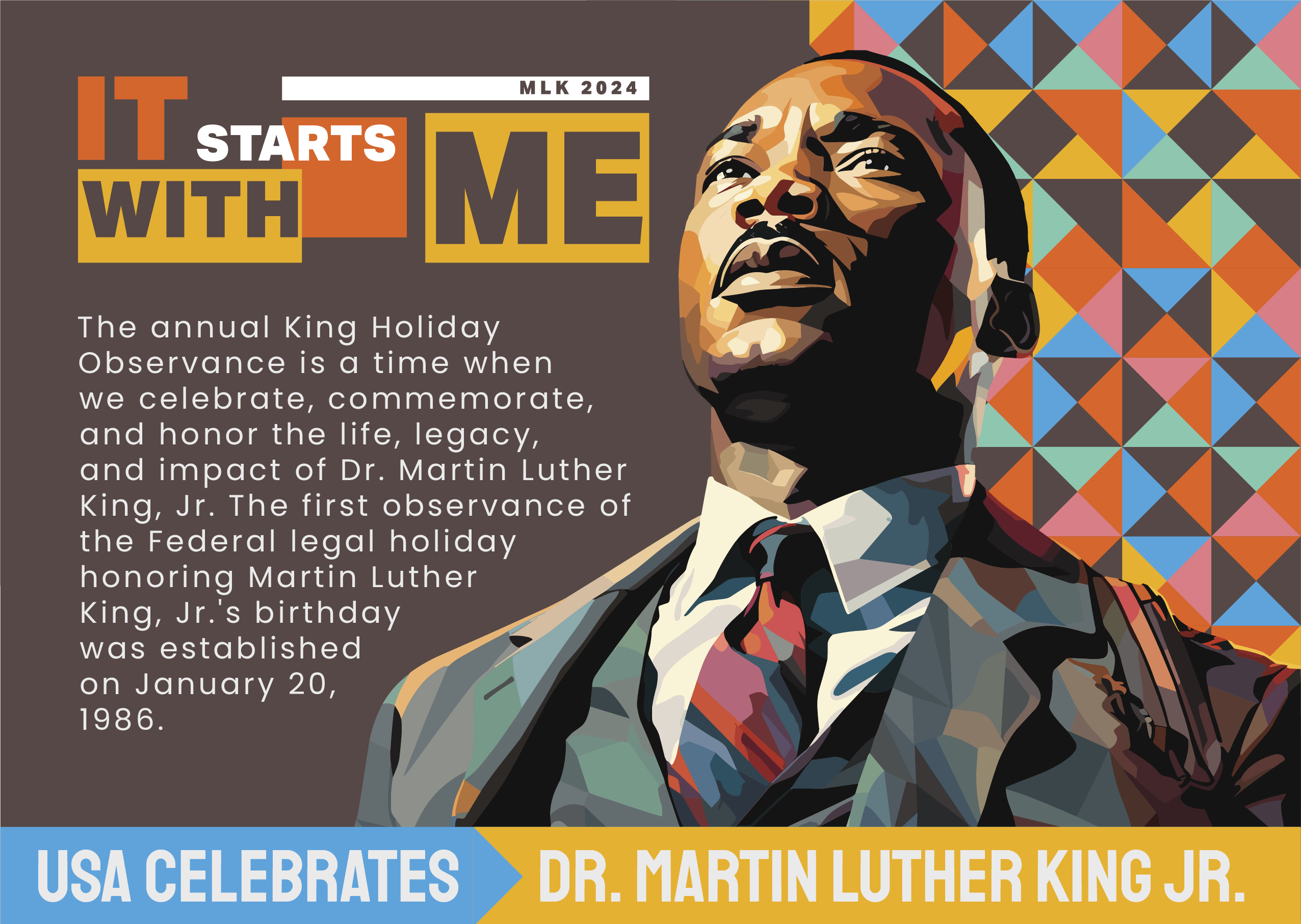 It Starts With Me - MLK 2024. The Annual King Holiday Observance is a time when we celebrate, commemorate, and honor the life, legacy, and impact of Dr. Martin Luther King, Jr. The first observance of the Federal legal holiday honoring Martin Luther King, Jr.'s birthday was established on January 20, 2986. USA Celebrates Dr. Martin Luther King, Jr.